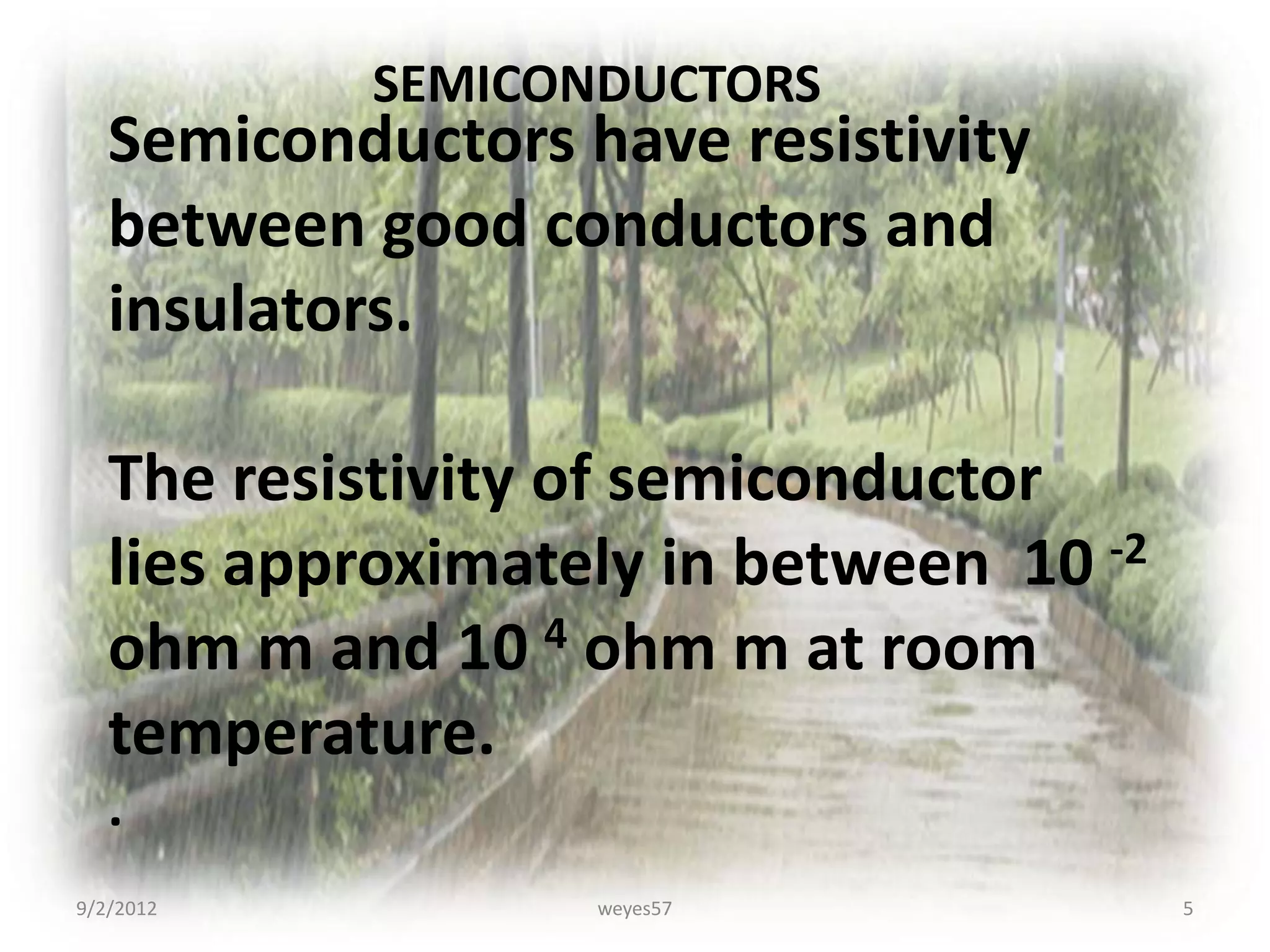 SEMICONDUCTORS
   Semiconductors have resistivity
   between good conductors and
   insulators.

   The resistivity of semiconductor
   lies approximately in between 10 -2
   ohm m and 10 4 ohm m at room
   temperature.
   .
9/2/2012           weyes57               5
 