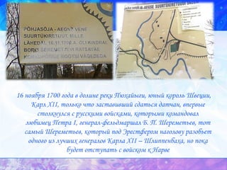 16 ноября 1700 года в долине реки Пюхайыги, юный король Швеции, Карл XII, только что заставивший сдаться датчан, впервые столкнулся с русскими войсками, которыми командовал любимец Петра I, генерал-фельдмаршал Б. П. Шереметьев, тот самый Шереметьев, который под Эрестфером наголову разобьет одного из лучших генералов Карла XII – Шлиппенбаха, но пока будет отступать с войском к Нарве 