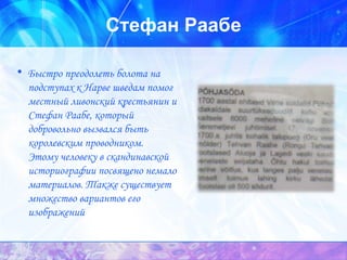 Стефан Раабе Быстро преодолеть болота на подступах к Нарве шведам помог местный ливонский крестьянин и Стефан Раабе, который добровольно вызвался быть королевским проводником.  Этому человеку в скандинавской историографии посвящено немало материалов. Также существует множество вариантов его изображений  