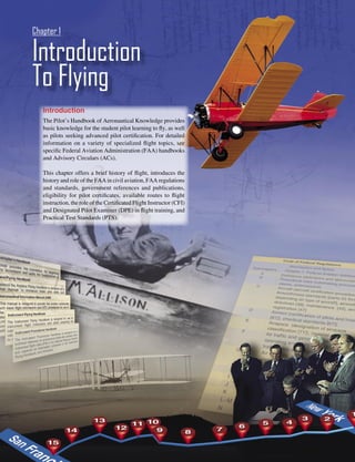 Chapter 1

Introduction
To Flying
   Introduction
   The Pilot’s Handbook of Aeronautical Knowledge provides
   basic knowledge for the student pilot learning to ﬂy, as well
   as pilots seeking advanced pilot certiﬁcation. For detailed
   information on a variety of specialized ﬂight topics, see
   speciﬁc Federal Aviation Administration (FAA) handbooks
   and Advisory Circulars (ACs).

   This chapter offers a brief history of ﬂight, introduces the
   history and role of the FAA in civil aviation, FAA regulations
   and standards, government references and publications,
   eligibility for pilot certiﬁcates, available routes to ﬂight
   instruction, the role of the Certiﬁcated Flight Instructor (CFI)
   and Designated Pilot Examiner (DPE) in ﬂight training, and
   Practical Test Standards (PTS).




                                                                      1-1
 