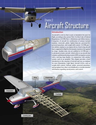 Chapter 2

Aircraft Structure
       Introduction
       An aircraft is a device that is used, or intended to be used, for
       ﬂight, according to the current Title 14 of the Code of Federal
       Regulations (14 CFR) Part 1, Deﬁnitions and Abbreviations.
       Categories of aircraft for certiﬁcation of airmen include
       airplane, rotorcraft, glider, lighter-than-air, powered-lift,
       powered parachute, and weight-shift control. 14 CFR part 1
       also deﬁnes airplane as an engine-driven, ﬁxed-wing aircraft
       that is supported in ﬂight by the dynamic reaction of air against
       its wings. Another term, not yet codiﬁed in 14 CFR part 1,
       is advanced avionics aircraft, which refers to an aircraft that
       contains a global positioning system (GPS) navigation system
       with a moving map display, in conjunction with another
       system, such as an autopilot. This chapter provides a brief
       introduction to the structure of aircraft and uses an airplane
       for most illustrations. Light Sport Aircraft (LSA), such as
       weight-shift control, balloon, glider, powered parachute,
       and gyroplane have their own handbooks to include detailed
       information regarding aerodynamics and control.




                                                                    2-1
 
