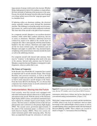 large amount of energy is delivered to the structure. Whether
ﬂying a light general aviation (GA) airplane or a large airliner,
the basic principle of lightning strike protection is the same.
For any size aircraft, the energy from the strike must be spread
over a large surface area to lower the “amps per square inch”
to a harmless level.

If lightning strikes an aluminum airplane, the electrical
energy naturally conducts easily through the aluminum
structure. The challenge is to keep the energy out of avionics,
fuel systems, etc., until it can be safely conducted overboard.
The outer skin of the aircraft is the path of least resistance.

In a composite aircraft, ﬁberglass is an excellent electrical
insulator, while carbon ﬁber conducts electricity, but not
as easily as aluminum. Therefore, additional electrical
conductivity needs to be added to the outside layer of
composite skin. This is done typically with ﬁne metal meshes
bonded to the skin surfaces. Aluminum and copper mesh
are the two most common types, with aluminum used on
ﬁberglass and copper on carbon ﬁber. Any structural repairs
on lightning-strike protected areas must also include the mesh
as well as the underlying structure.

For composite aircraft with internal radio antennas, there
must be “windows” in the lightning strike mesh in the area
of the antenna. Internal radio antennas may be found in
ﬁberglass composites because ﬁberglass is transparent to radio
frequencies, where as carbon ﬁber is not.

The Future of Composites
In the decades since World War II, composites have earned
an important role in aircraft structure design. Their design
ﬂexibility and corrosion resistance, as well as the high
strength-to-weight ratios possible, will undoubtedly continue
to lead to more innovative aircraft designs in the future.
From the Cirrus SR-20 to the Boeing 787, it is obvious that
composites have found a home in aircraft construction and
are here to stay. [Figure 2-17]
                                                                    Figure 2-17. Composite materials in aircraft, such as Columbia 350
Instrumentation: Moving into the Future
                                                                    (top), Boeing 787 (middle), and a Coast Guard HH-65 (bottom).
Until recently, most GA aircraft were equipped with
individual instruments utilized collectively to safely operate      instruments which have a failure rate far less than those of
and maneuver the aircraft. With the release of the electronic       conventional analog instrumentation. [Figure 2-18]
ﬂight display (EFD) system, conventional instruments have
been replaced by multiple liquid crystal display (LCD)              With today’s improvements in avionics and the introduction
screens. The ﬁrst screen is installed in front of the left seat     of EFDs, pilots at any level of experience need an astute
pilot position and is referred to as the primary ﬂight display      knowledge of the onboard ﬂight control systems as well as
(PFD). The second screen, positioned approximately in               an understanding of how automation melds with Aeronautical
the center of the instrument panel, is referred to as the           Decision-Making (ADM). These subjects are covered in
multi-function display (MFD). These two screens de-                 detail in Chapter 17, Aeronautical Decision-Making.
clutter instrument panels while increasing safety. This has
been accomplished through the utilization of solid state

                                                                                                                                2-11
 