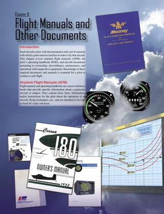 Chapter 8

Flight Manuals and
Other Documents
   Introduction
   Each aircraft comes with documentation and a set of manuals
   with which a pilot must be familiar in order to ﬂy that aircraft.
   This chapter covers airplane ﬂight manuals (AFM), the
   pilot’s operating handbook (POH), and aircraft documents
   pertaining to ownership, airworthiness, maintenance, and
   operations with inoperative equipment. Knowledge of these
   required documents and manuals is essential for a pilot to
   conduct a safe ﬂight.

   Airplane Flight Manuals (AFM)
   Flight manuals and operating handbooks are concise reference
   books that provide speciﬁc information about a particular
   aircraft or subject. They contain basic facts, information,
   and/or instructions for the pilot about the operation of an
   aircraft, ﬂying techniques, etc., and are intended to be kept
   at hand for ready reference.




                                                                       8-1
 