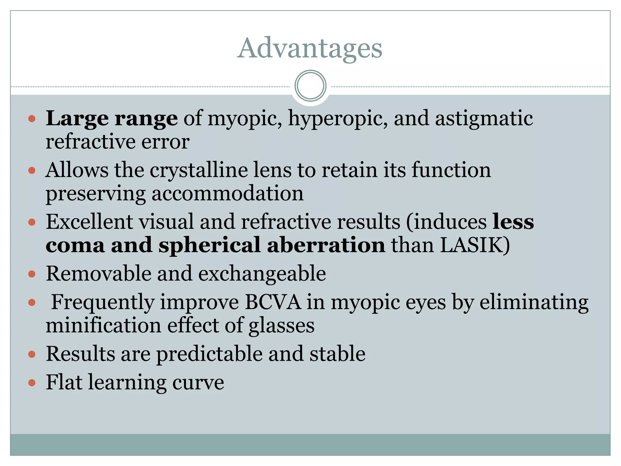 Advantages
 Large range of myopic, hyperopic, and astigmatic
refractive error
 Allows the crystalline lens to retain its function
preserving accommodation
 Excellent visual and refractive results (induces less
coma and spherical aberration than LASIK)
 Removable and exchangeable
 Frequently improve BCVA in myopic eyes by eliminating
minification effect of glasses
 Results are predictable and stable
 Flat learning curve
 