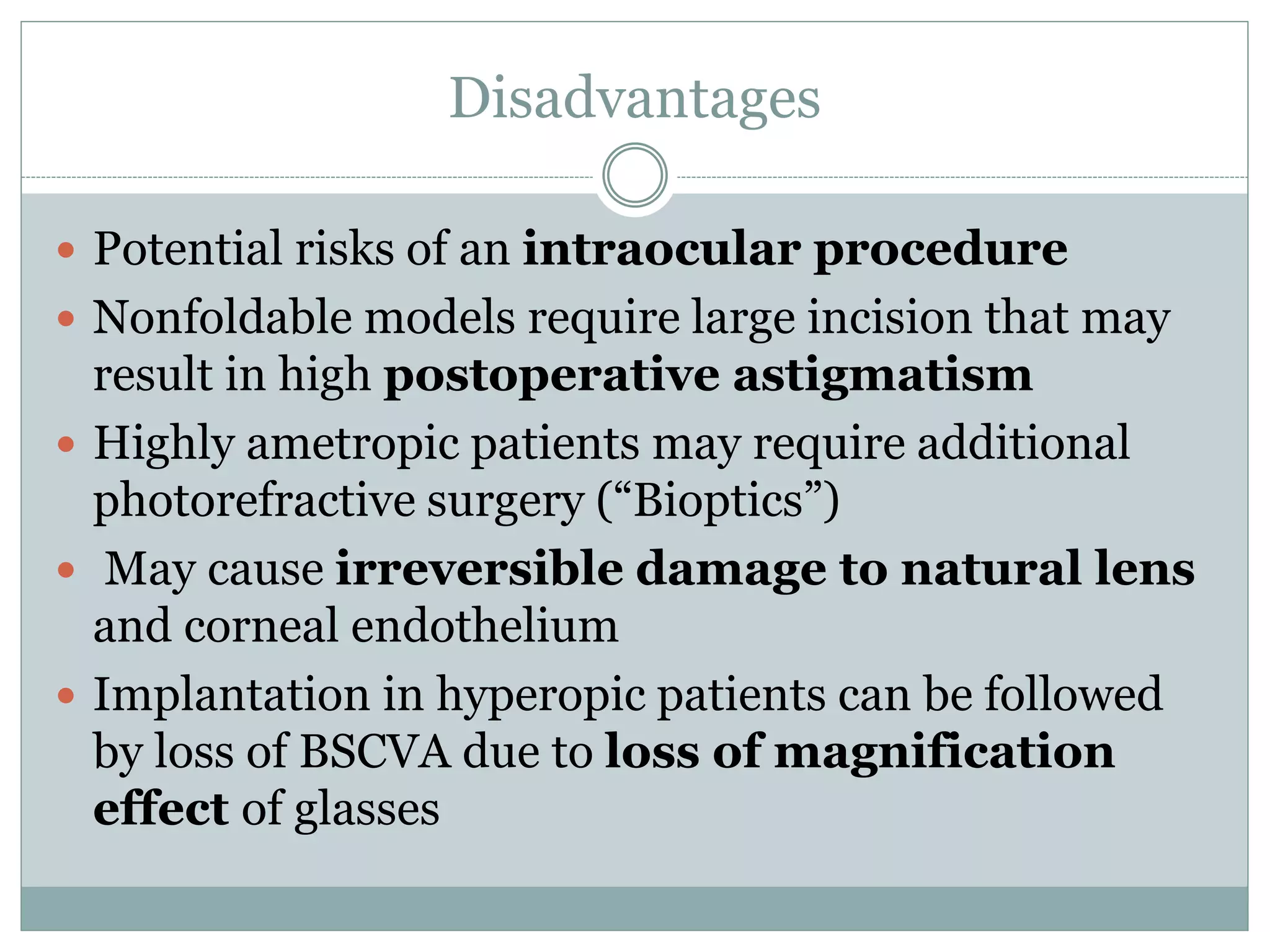 Disadvantages
 Potential risks of an intraocular procedure
 Nonfoldable models require large incision that may
result in high postoperative astigmatism
 Highly ametropic patients may require additional
photorefractive surgery (“Bioptics”)
 May cause irreversible damage to natural lens
and corneal endothelium
 Implantation in hyperopic patients can be followed
by loss of BSCVA due to loss of magnification
effect of glasses
 