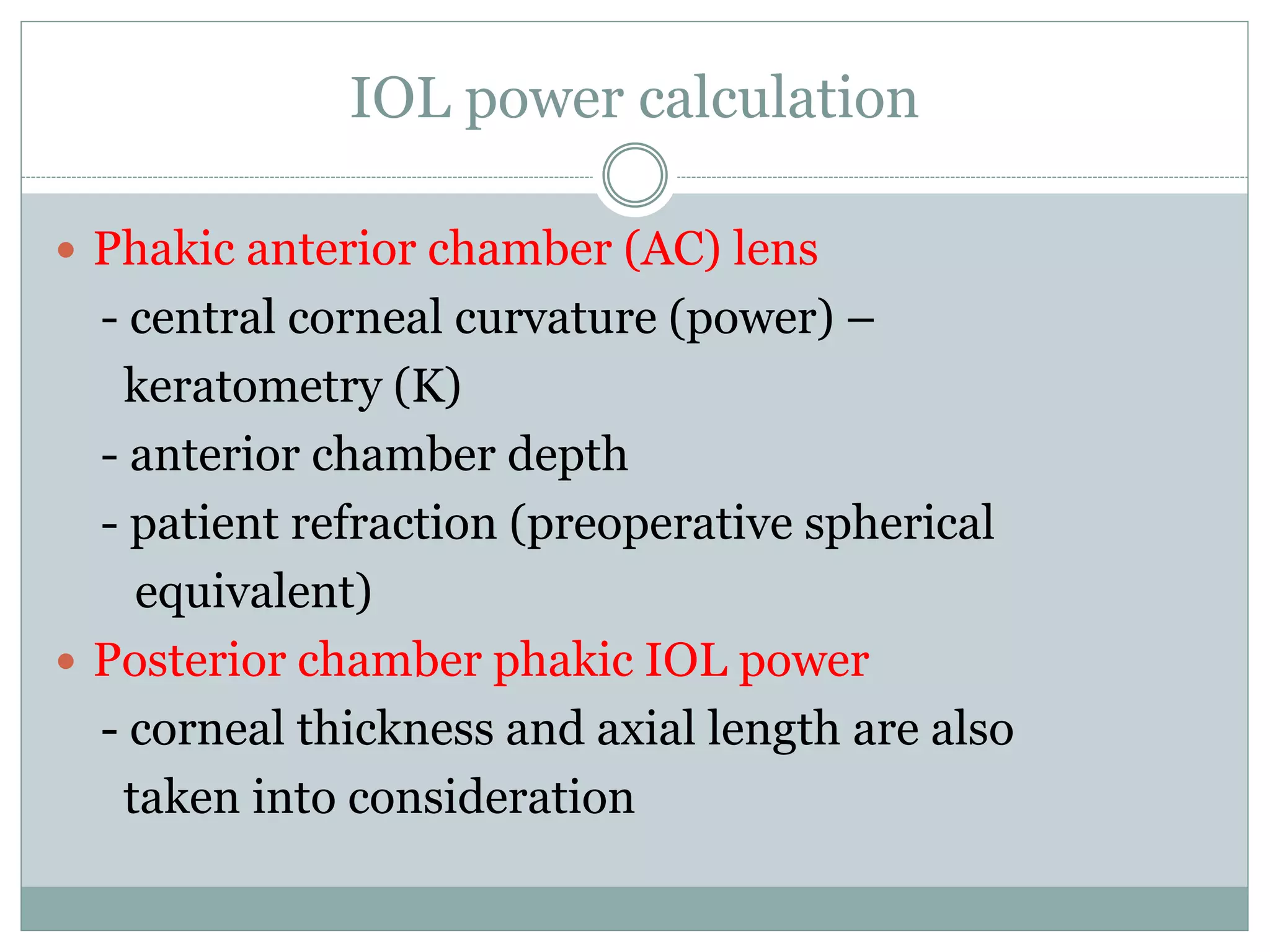 IOL power calculation
 Phakic anterior chamber (AC) lens
- central corneal curvature (power) –
keratometry (K)
- anterior chamber depth
- patient refraction (preoperative spherical
equivalent)
 Posterior chamber phakic IOL power
- corneal thickness and axial length are also
taken into consideration
 