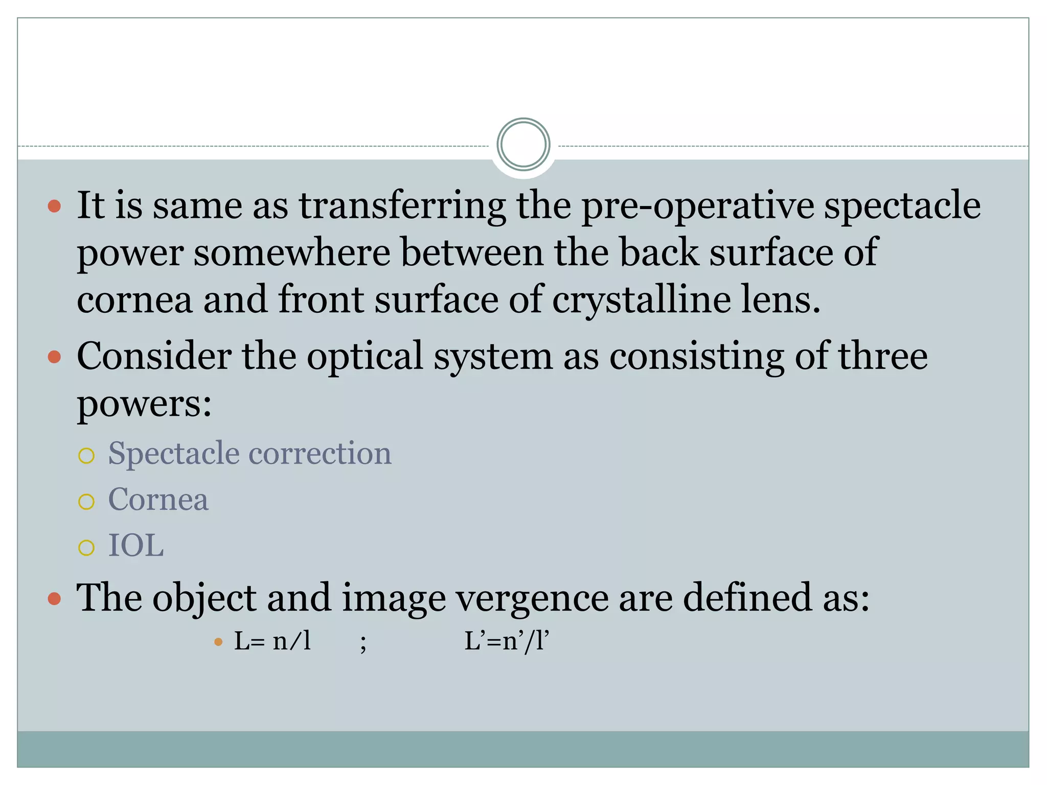  It is same as transferring the pre-operative spectacle
power somewhere between the back surface of
cornea and front surface of crystalline lens.
 Consider the optical system as consisting of three
powers:
 Spectacle correction
 Cornea
 IOL
 The object and image vergence are defined as:
 L= n/l ; L’=n’/l’
 
