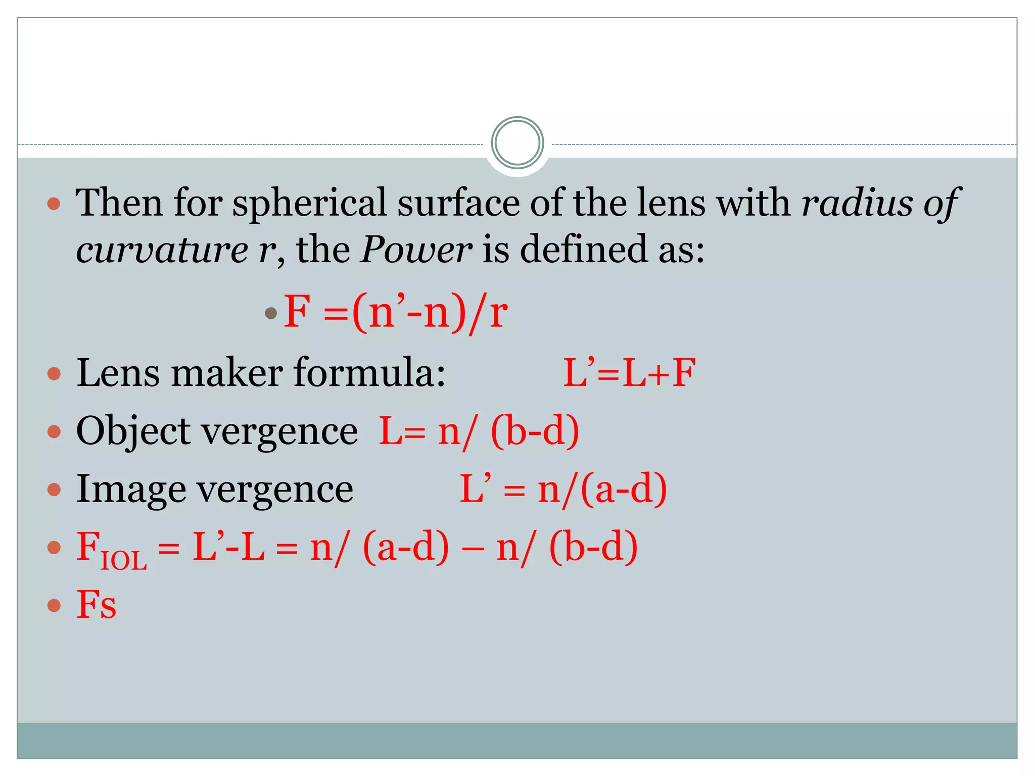  Then for spherical surface of the lens with radius of
curvature r, the Power is defined as:
•F =(n’-n)/r
 Lens maker formula: L’=L+F
 Object vergence L= n/ (b-d)
 Image vergence L’ = n/(a-d)
 FIOL = L’-L = n/ (a-d) – n/ (b-d)
 Fs
 