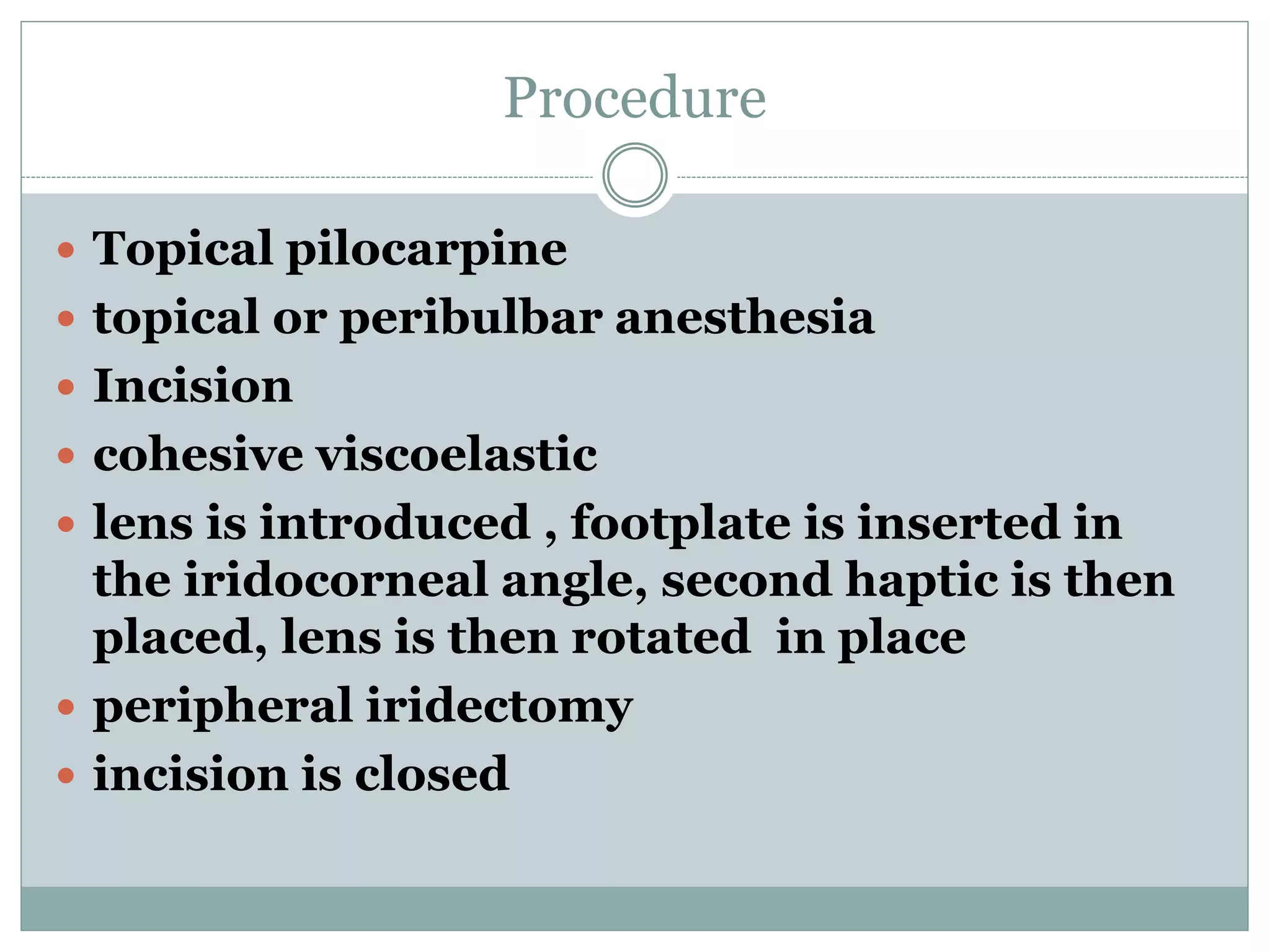 Procedure
 Topical pilocarpine
 topical or peribulbar anesthesia
 Incision
 cohesive viscoelastic
 lens is introduced , footplate is inserted in
the iridocorneal angle, second haptic is then
placed, lens is then rotated in place
 peripheral iridectomy
 incision is closed
 