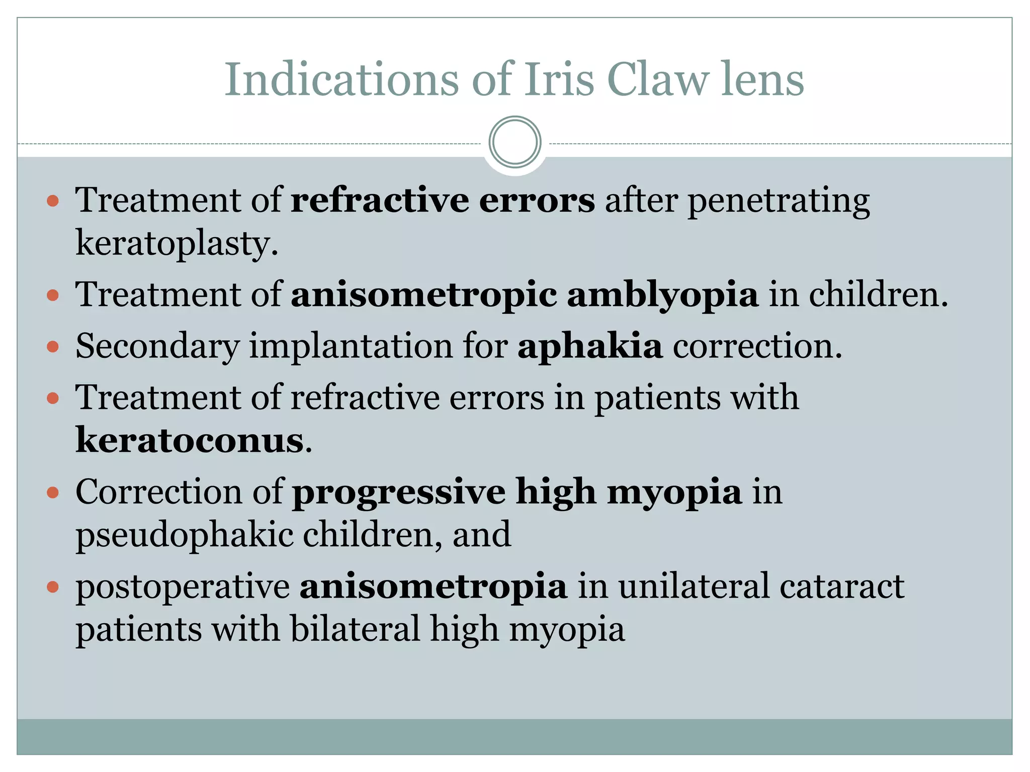 Indications of Iris Claw lens
 Treatment of refractive errors after penetrating
keratoplasty.
 Treatment of anisometropic amblyopia in children.
 Secondary implantation for aphakia correction.
 Treatment of refractive errors in patients with
keratoconus.
 Correction of progressive high myopia in
pseudophakic children, and
 postoperative anisometropia in unilateral cataract
patients with bilateral high myopia
 