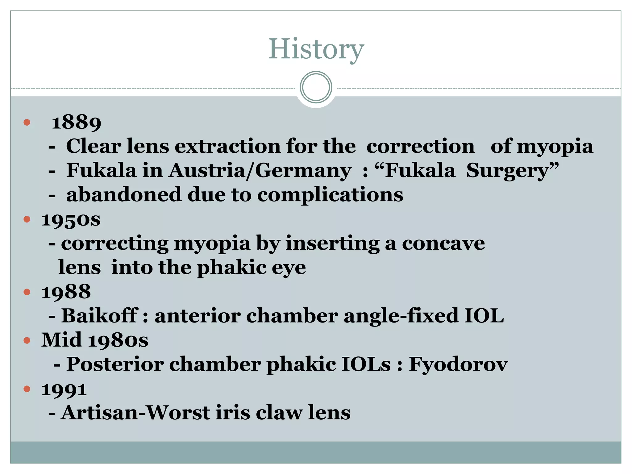 History
 1889
- Clear lens extraction for the correction of myopia
- Fukala in Austria/Germany : “Fukala Surgery”
- abandoned due to complications
 1950s
- correcting myopia by inserting a concave
lens into the phakic eye
 1988
- Baikoff : anterior chamber angle-fixed IOL
 Mid 1980s
- Posterior chamber phakic IOLs : Fyodorov
 1991
- Artisan-Worst iris claw lens
 