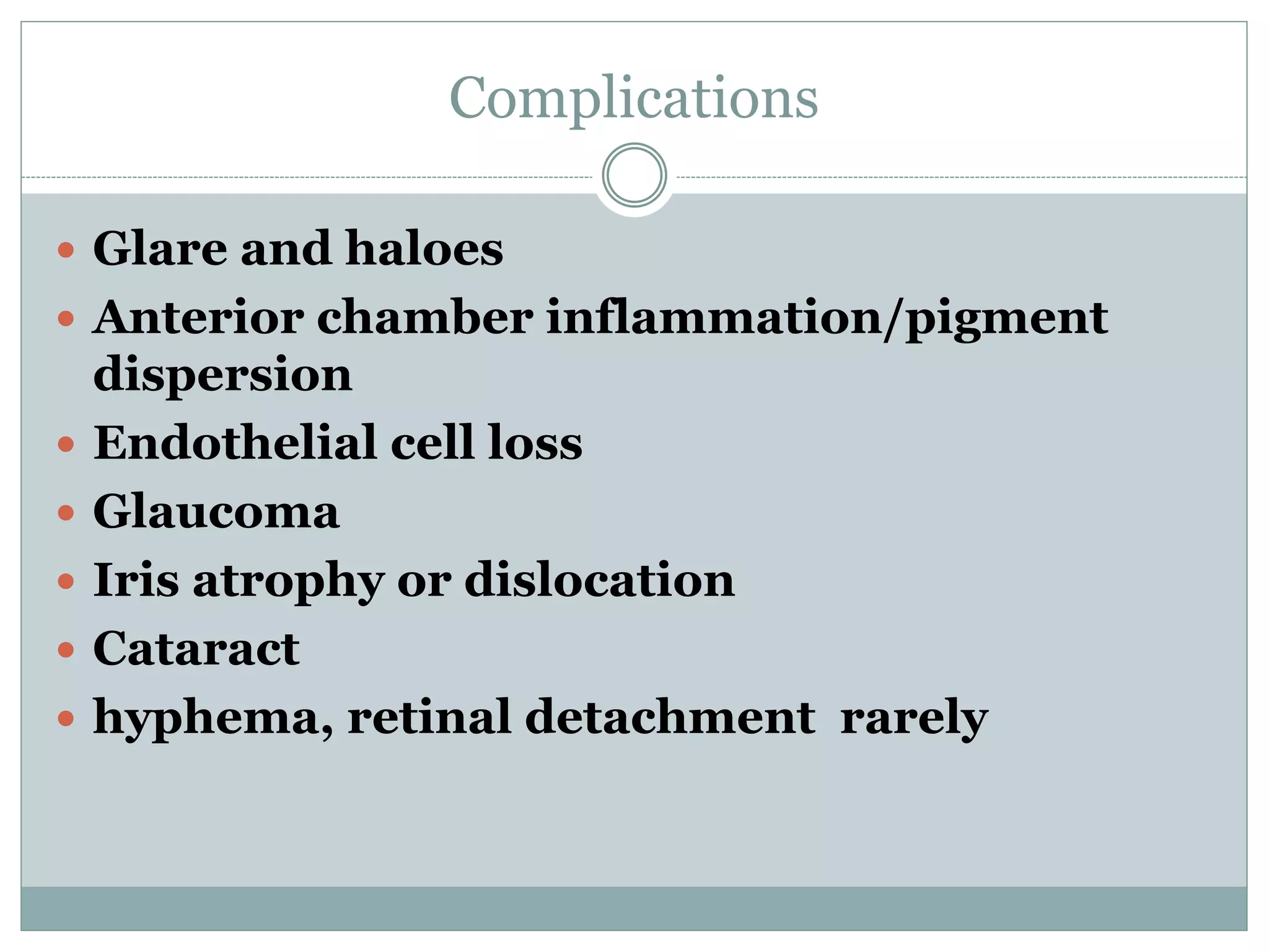 Complications
 Glare and haloes
 Anterior chamber inflammation/pigment
dispersion
 Endothelial cell loss
 Glaucoma
 Iris atrophy or dislocation
 Cataract
 hyphema, retinal detachment rarely
 
