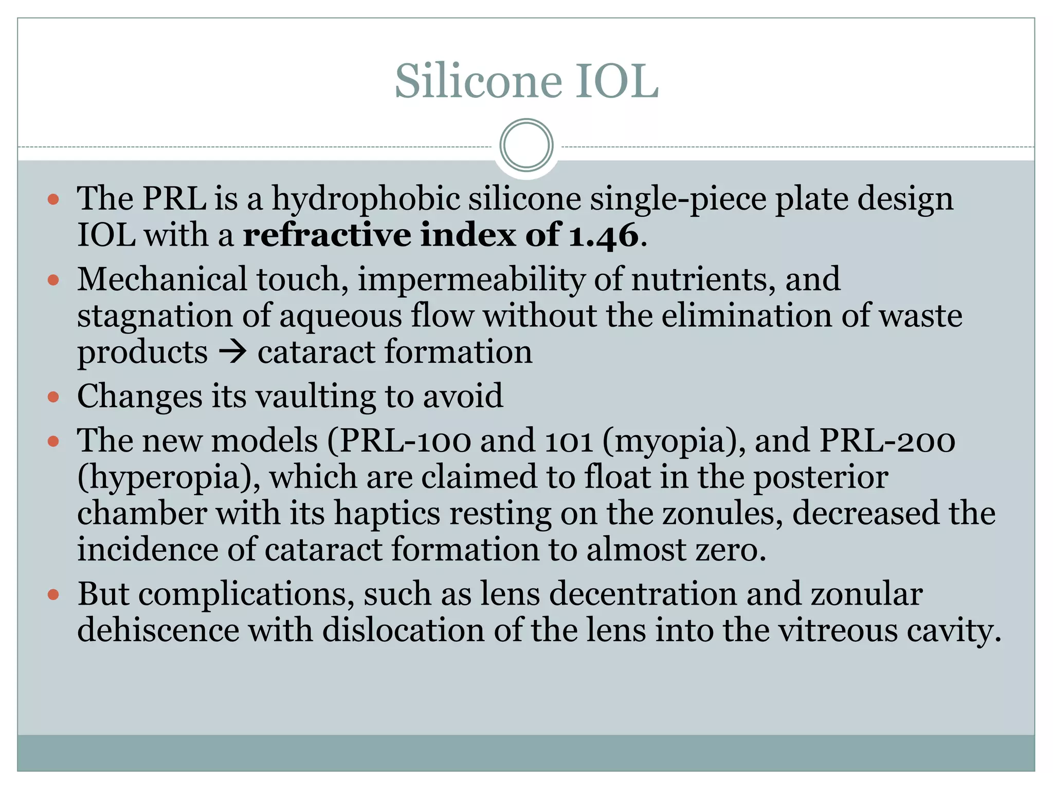 Silicone IOL
 The PRL is a hydrophobic silicone single-piece plate design
IOL with a refractive index of 1.46.
 Mechanical touch, impermeability of nutrients, and
stagnation of aqueous flow without the elimination of waste
products  cataract formation
 Changes its vaulting to avoid
 The new models (PRL-100 and 101 (myopia), and PRL-200
(hyperopia), which are claimed to float in the posterior
chamber with its haptics resting on the zonules, decreased the
incidence of cataract formation to almost zero.
 But complications, such as lens decentration and zonular
dehiscence with dislocation of the lens into the vitreous cavity.
 