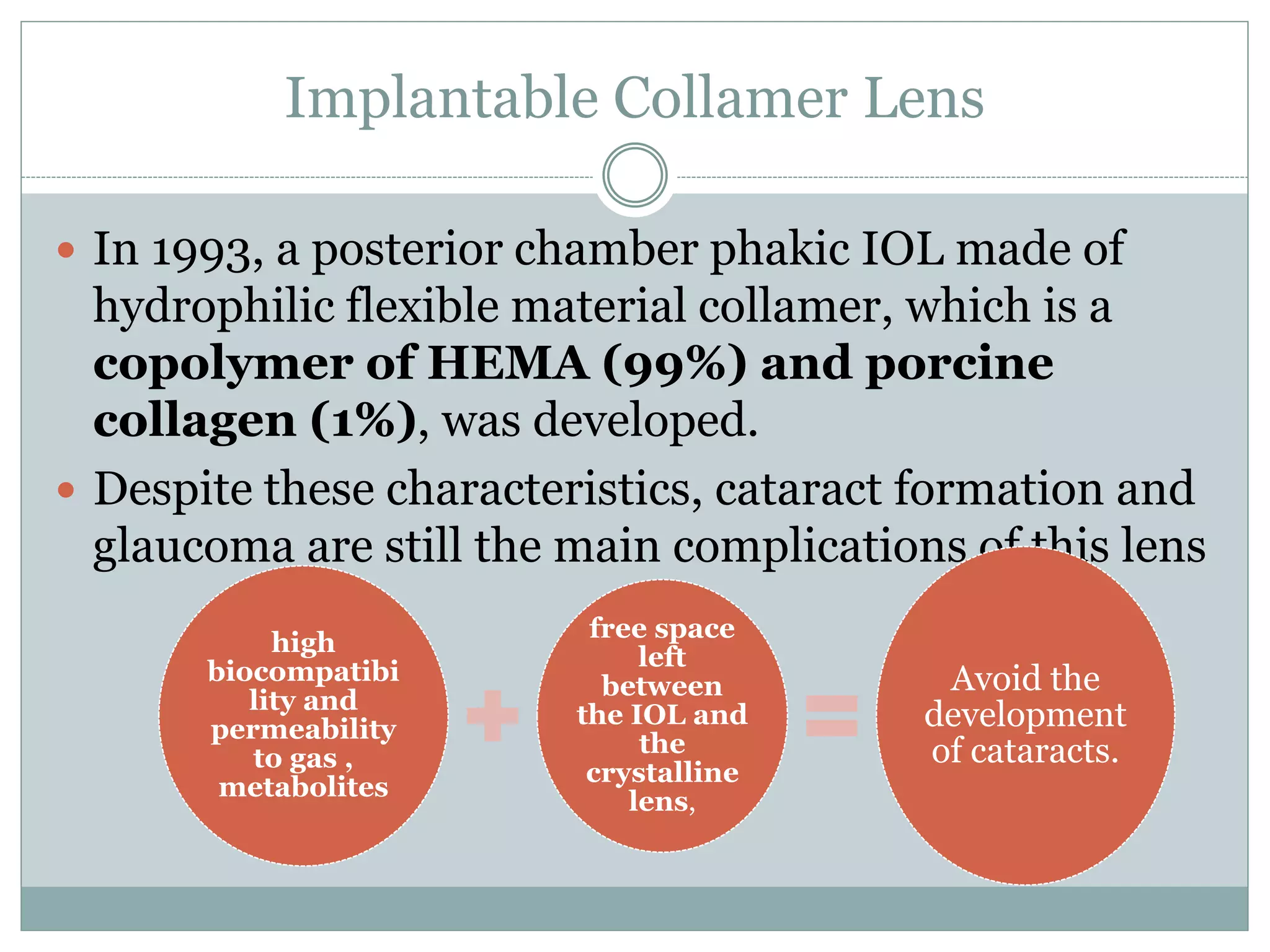 Implantable Collamer Lens
 In 1993, a posterior chamber phakic IOL made of
hydrophilic flexible material collamer, which is a
copolymer of HEMA (99%) and porcine
collagen (1%), was developed.
 Despite these characteristics, cataract formation and
glaucoma are still the main complications of this lens
high
biocompatibi
lity and
permeability
to gas ,
metabolites
free space
left
between
the IOL and
the
crystalline
lens,
Avoid the
development
of cataracts.
 