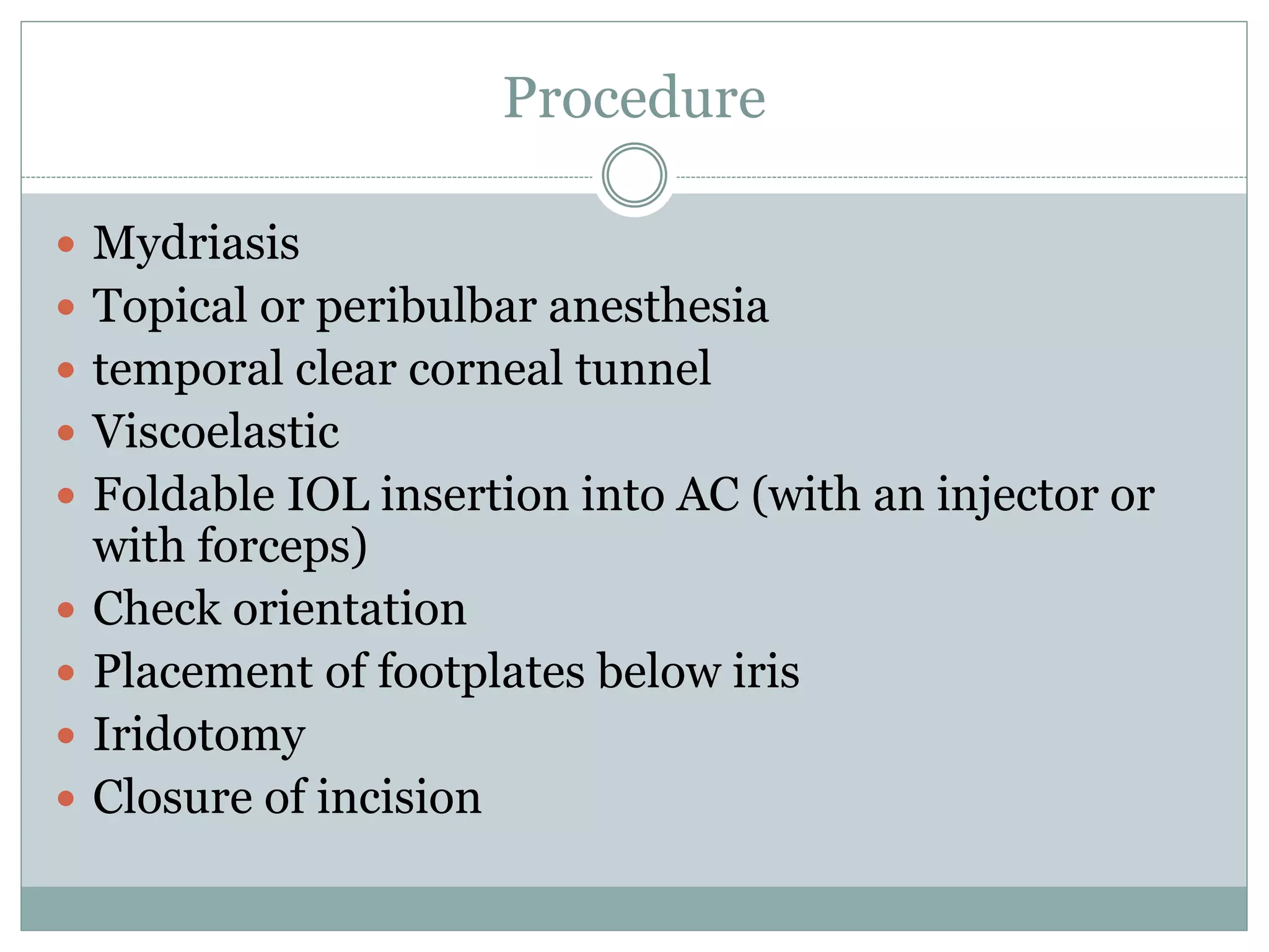 Procedure
 Mydriasis
 Topical or peribulbar anesthesia
 temporal clear corneal tunnel
 Viscoelastic
 Foldable IOL insertion into AC (with an injector or
with forceps)
 Check orientation
 Placement of footplates below iris
 Iridotomy
 Closure of incision
 