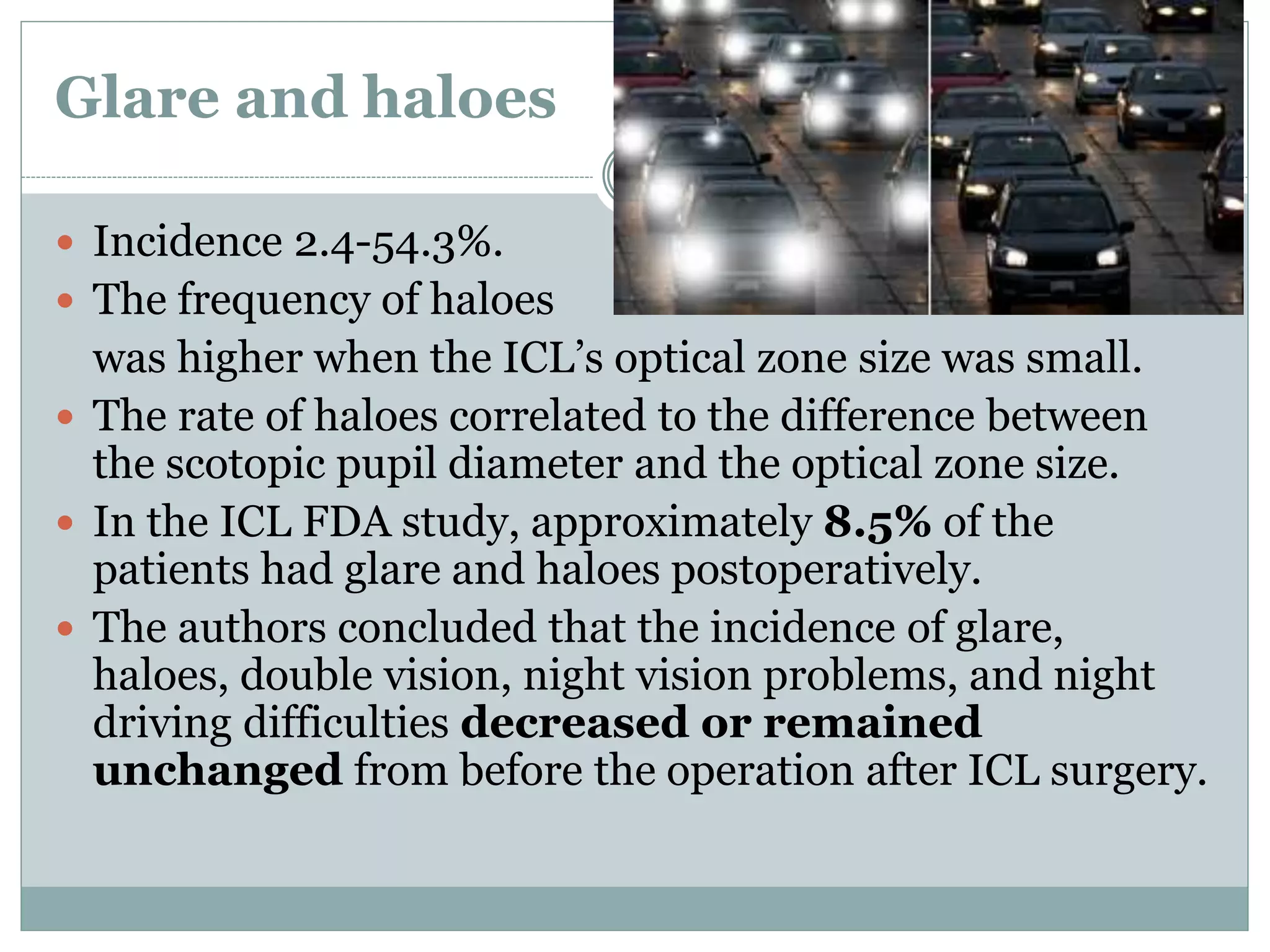 Glare and haloes
 Incidence 2.4-54.3%.
 The frequency of haloes
was higher when the ICL’s optical zone size was small.
 The rate of haloes correlated to the difference between
the scotopic pupil diameter and the optical zone size.
 In the ICL FDA study, approximately 8.5% of the
patients had glare and haloes postoperatively.
 The authors concluded that the incidence of glare,
haloes, double vision, night vision problems, and night
driving difficulties decreased or remained
unchanged from before the operation after ICL surgery.
 