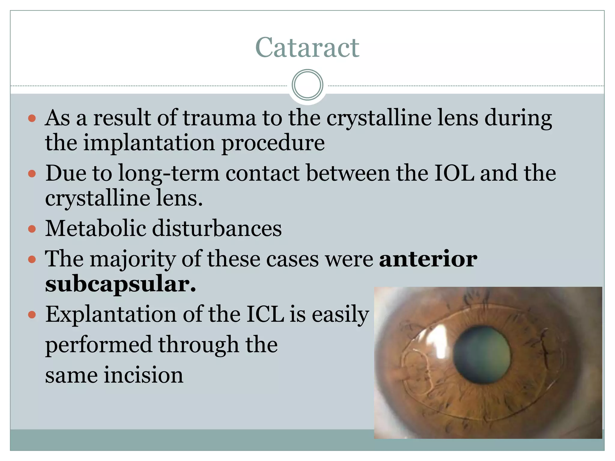 Cataract
 As a result of trauma to the crystalline lens during
the implantation procedure
 Due to long-term contact between the IOL and the
crystalline lens.
 Metabolic disturbances
 The majority of these cases were anterior
subcapsular.
 Explantation of the ICL is easily
performed through the
same incision
 