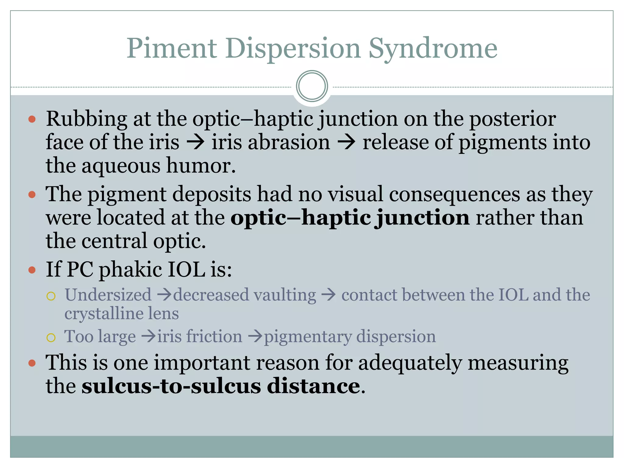 Piment Dispersion Syndrome
 Rubbing at the optic–haptic junction on the posterior
face of the iris  iris abrasion  release of pigments into
the aqueous humor.
 The pigment deposits had no visual consequences as they
were located at the optic–haptic junction rather than
the central optic.
 If PC phakic IOL is:
 Undersized decreased vaulting  contact between the IOL and the
crystalline lens
 Too large iris friction pigmentary dispersion
 This is one important reason for adequately measuring
the sulcus-to-sulcus distance.
 