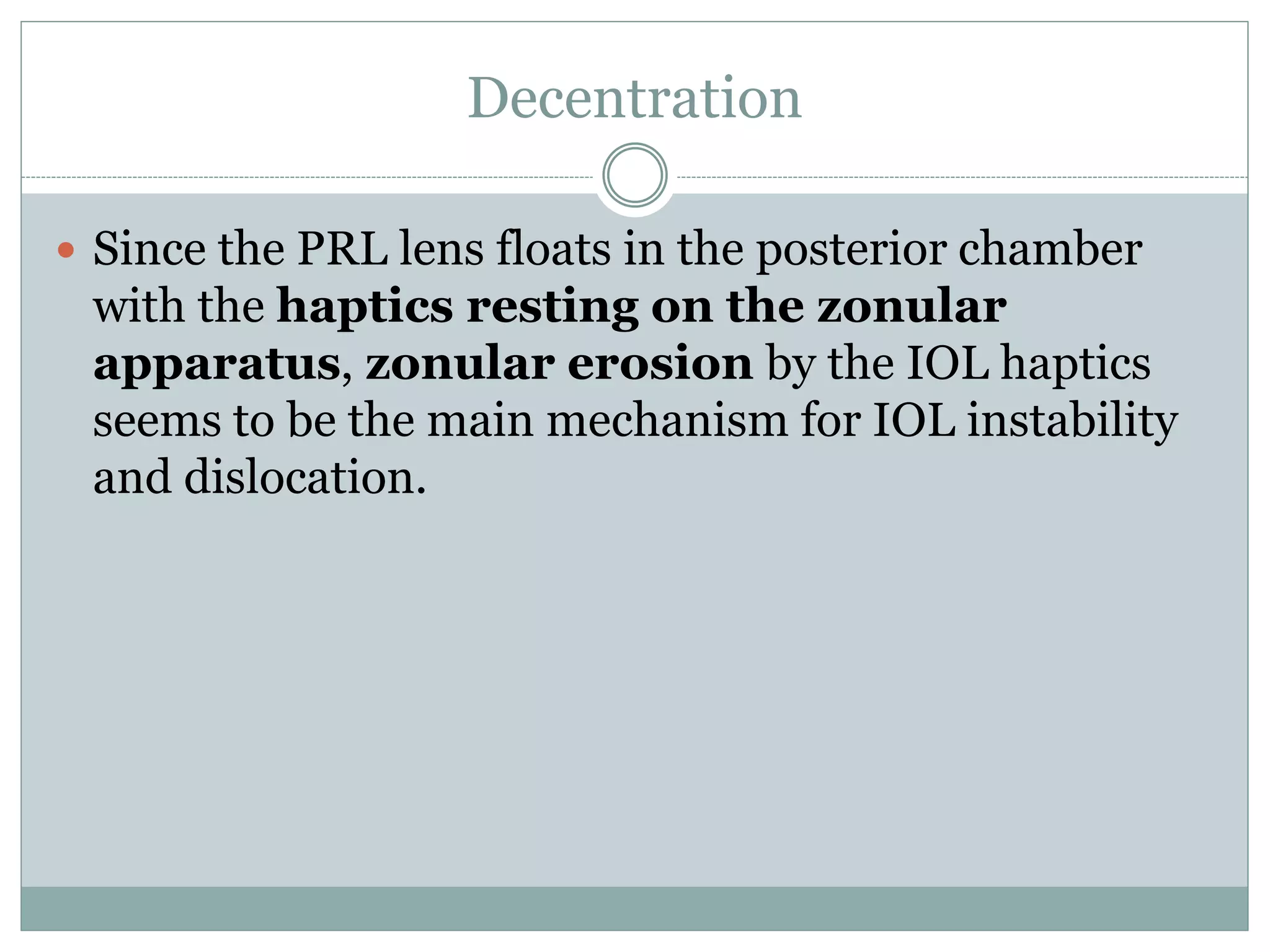 Decentration
 Since the PRL lens floats in the posterior chamber
with the haptics resting on the zonular
apparatus, zonular erosion by the IOL haptics
seems to be the main mechanism for IOL instability
and dislocation.
 