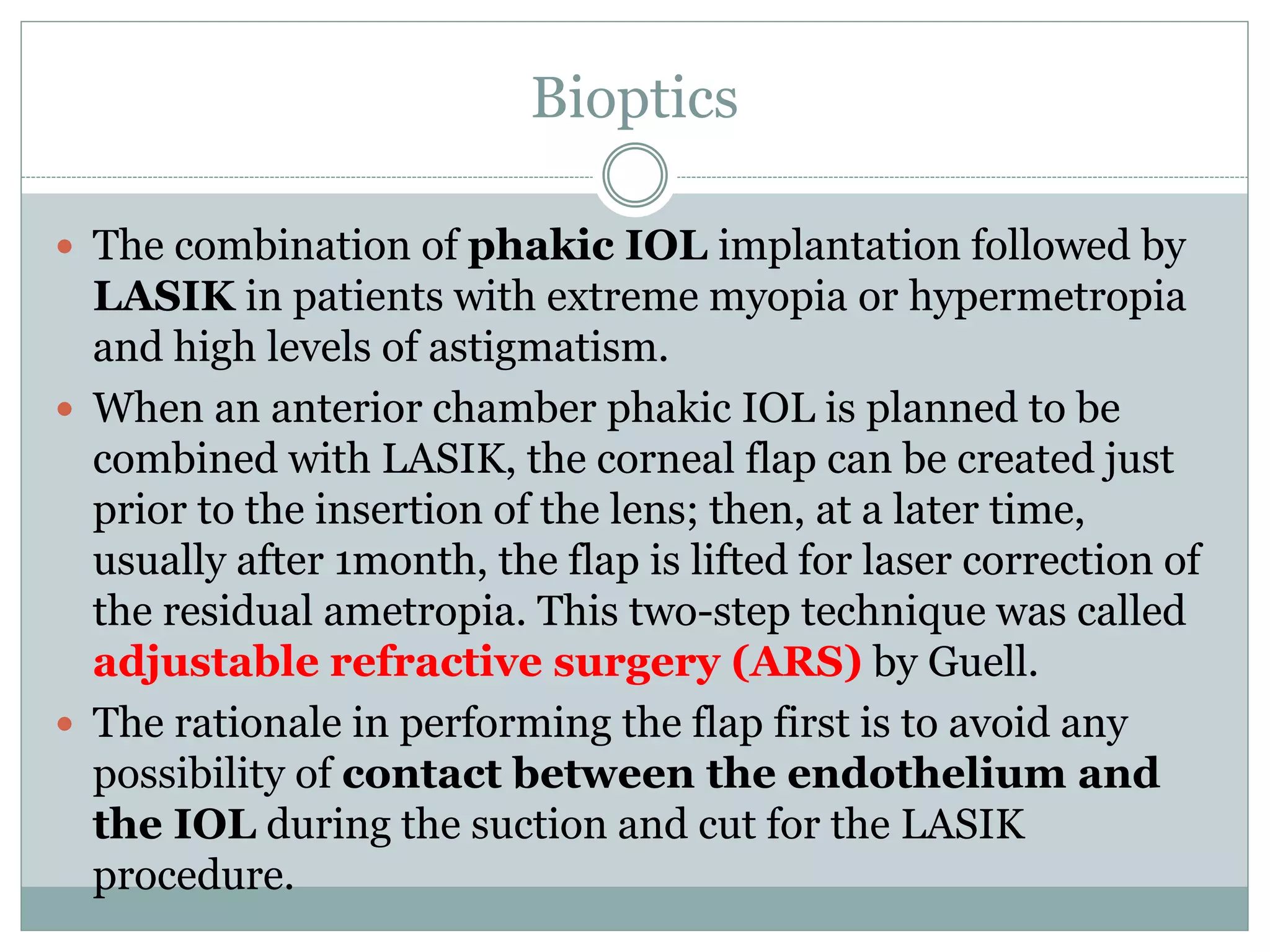 Bioptics
 The combination of phakic IOL implantation followed by
LASIK in patients with extreme myopia or hypermetropia
and high levels of astigmatism.
 When an anterior chamber phakic IOL is planned to be
combined with LASIK, the corneal flap can be created just
prior to the insertion of the lens; then, at a later time,
usually after 1month, the flap is lifted for laser correction of
the residual ametropia. This two-step technique was called
adjustable refractive surgery (ARS) by Guell.
 The rationale in performing the flap first is to avoid any
possibility of contact between the endothelium and
the IOL during the suction and cut for the LASIK
procedure.
 