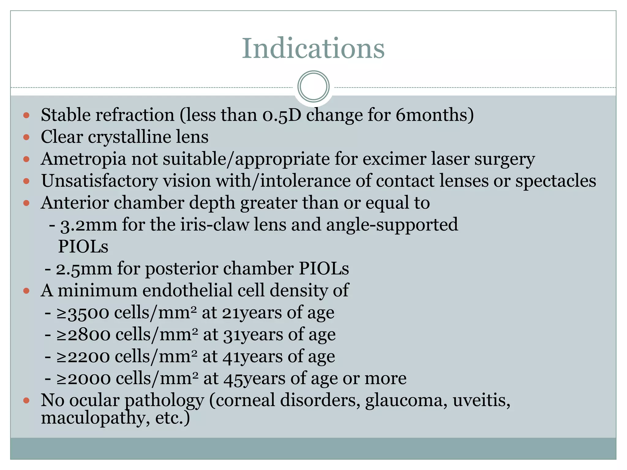 Indications
 Stable refraction (less than 0.5D change for 6months)
 Clear crystalline lens
 Ametropia not suitable/appropriate for excimer laser surgery
 Unsatisfactory vision with/intolerance of contact lenses or spectacles
 Anterior chamber depth greater than or equal to
- 3.2mm for the iris-claw lens and angle-supported
PIOLs
- 2.5mm for posterior chamber PIOLs
 A minimum endothelial cell density of
- ≥3500 cells/mm2 at 21years of age
- ≥2800 cells/mm2 at 31years of age
- ≥2200 cells/mm2 at 41years of age
- ≥2000 cells/mm2 at 45years of age or more
 No ocular pathology (corneal disorders, glaucoma, uveitis,
maculopathy, etc.)
 