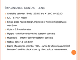 IMPLANTABLE CONTACT LENS
 Available between -3.0 to -20.0 D and +1.50D to +20.0D
 ICL – STAAR model
 Single piece haptic design, made up of hydroxymethacrylate
copolymer
 Optic – 5.5mm diameter
 Myopia - anterior concave and posterior concave
 Hyperopia – anterior convex/posterior concave
 Optical zone 4.5 to 5.5mm
 Sizing of posterior chamber PIOL – white to white measurement
between 3 and 9’o clock hrs or by direct sulcus measurement
 