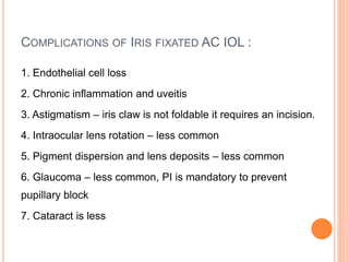 COMPLICATIONS OF IRIS FIXATED AC IOL :
1. Endothelial cell loss
2. Chronic inflammation and uveitis
3. Astigmatism – iris claw is not foldable it requires an incision.
4. Intraocular lens rotation – less common
5. Pigment dispersion and lens deposits – less common
6. Glaucoma – less common, PI is mandatory to prevent
pupillary block
7. Cataract is less
 
