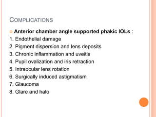 COMPLICATIONS
 Anterior chamber angle supported phakic IOLs :
1. Endothelial damage
2. Pigment dispersion and lens deposits
3. Chronic inflammation and uveitis
4. Pupil ovalization and iris retraction
5. Intraocular lens rotation
6. Surgically induced astigmatism
7. Glaucoma
8. Glare and halo
 