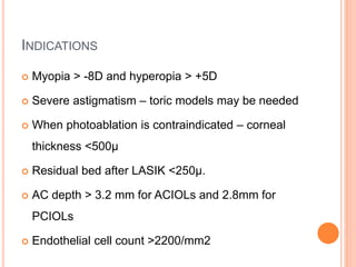 INDICATIONS
 Myopia > -8D and hyperopia > +5D
 Severe astigmatism – toric models may be needed
 When photoablation is contraindicated – corneal
thickness <500µ
 Residual bed after LASIK <250µ.
 AC depth > 3.2 mm for ACIOLs and 2.8mm for
PCIOLs
 Endothelial cell count >2200/mm2
 