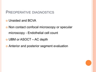 PREOPERATIVE DIAGNOSTICS
 Unaided and BCVA
 Non contact confocal microscopy or specular
microscopy - Endothelial cell count
 UBM or ASOCT – AC depth
 Anterior and posterior segment evaluation
 