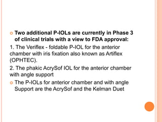  Two additional P-IOLs are currently in Phase 3
of clinical trials with a view to FDA approval:
1. The Veriflex - foldable P-IOL for the anterior
chamber with iris fixation also known as Artiflex
(OPHTEC).
2. The phakic AcrySof IOL for the anterior chamber
with angle support
 The P-IOLs for anterior chamber and with angle
Support are the AcrySof and the Kelman Duet
 