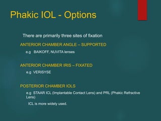 Phakic IOL - Options
There are primarily three sites of fixation
ANTERIOR CHAMBER ANGLE – SUPPORTED
e.g BAIKOFF, NUVITA lenses
ANTERIOR CHAMBER IRIS – FIXATED
e.g VERISYSE
POSTERIOR CHAMBER IOLS
e.g STAAR ICL (Implantable Contact Lens) and PRL (Phakic Refractive
Lens)
ICL is more widely used.
 