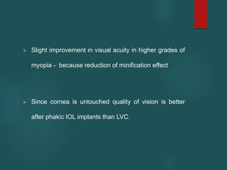  Slight improvement in visual acuity in higher grades of
myopia - because reduction of minification effect
 Since cornea is untouched quality of vision is better
after phakic IOL implants than LVC.
 