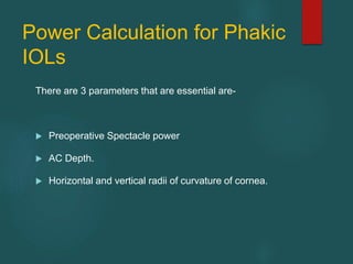 Power Calculation for Phakic
IOLs
There are 3 parameters that are essential are-
 Preoperative Spectacle power
 AC Depth.
 Horizontal and vertical radii of curvature of cornea.
 