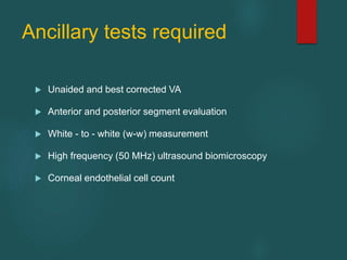 Ancillary tests required
 Unaided and best corrected VA
 Anterior and posterior segment evaluation
 White - to - white (w-w) measurement
 High frequency (50 MHz) ultrasound biomicroscopy
 Corneal endothelial cell count
 