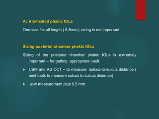 Ac iris-fixated phakic IOLs
One size fits all length ( 8.5mm), sizing is not important
Sizing posterior chamber phakic IOLs
Sizing of the posterior chamber phakic IOLs is extremely
important – for getting appropriate vault
 UBM and AS OCT – to measure sulcus-to-sulcus distance (
best tools to measure sulcus to sulcus distance)
 w-w measurement plus 0.5 mm
 
