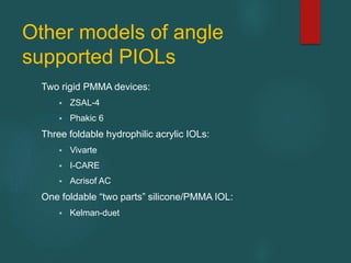 Other models of angle
supported PIOLs
Two rigid PMMA devices:
 ZSAL-4
 Phakic 6
Three foldable hydrophilic acrylic IOLs:
 Vivarte
 I-CARE
 Acrisof AC
One foldable “two parts” silicone/PMMA IOL:
 Kelman-duet
 