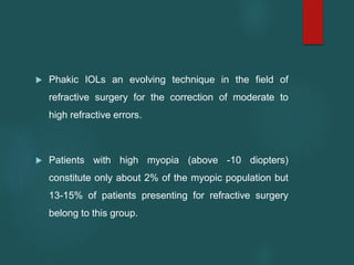  Phakic IOLs an evolving technique in the field of
refractive surgery for the correction of moderate to
high refractive errors.
 Patients with high myopia (above -10 diopters)
constitute only about 2% of the myopic population but
13-15% of patients presenting for refractive surgery
belong to this group.
 