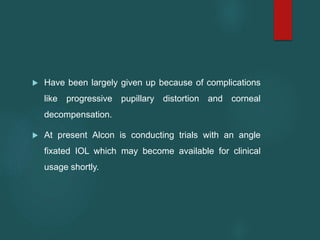  Have been largely given up because of complications
like progressive pupillary distortion and corneal
decompensation.
 At present Alcon is conducting trials with an angle
fixated IOL which may become available for clinical
usage shortly.
 