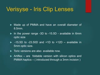 Verisyse - Iris Clip Lenses
 Made up of PMMA and have an overall diameter of
8.5mm.
 In the power range -3D to -15.5D - available in 6mm
optic size
 -15.5D to -23.50D and +1D to +12D – available in
5mm optic size.
 Toric versions are also available now.
 Artiflex – are foldable version with silicon optics and
PMMA haptics – ( introduced through a 3mm incision )
 