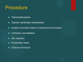 Procedure
 Topical pilocarpine
 Topical / peribulbar anaesthesia
 Incision (corneal, limbal or scleral tunnel incision)
 Cohesive viscoelastics
 IOL insertion
 Enclavation done
 Closure of incision
 