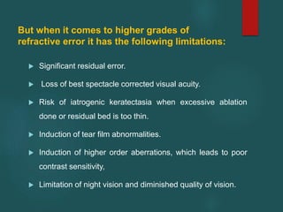 But when it comes to higher grades of
refractive error it has the following limitations:
 Significant residual error.
 Loss of best spectacle corrected visual acuity.
 Risk of iatrogenic keratectasia when excessive ablation
done or residual bed is too thin.
 Induction of tear film abnormalities.
 Induction of higher order aberrations, which leads to poor
contrast sensitivity,
 Limitation of night vision and diminished quality of vision.
 
