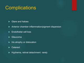 Complications
 Glare and haloes
 Anterior chamber inflammation/pigment dispersion
 Endothelial cell loss
 Glaucoma
 Iris atrophy or dislocation
 Cataract
 Hyphema, retinal detachment rarely
 