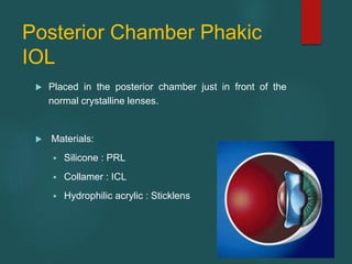 Posterior Chamber Phakic
IOL
 Placed in the posterior chamber just in front of the
normal crystalline lenses.
 Materials:
 Silicone : PRL
 Collamer : ICL
 Hydrophilic acrylic : Sticklens
 