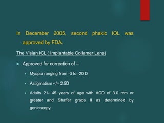 In December 2005, second phakic IOL was
approved by FDA.
The Visian ICL ( Implantable Collamer Lens)
 Approved for correction of –
 Myopia ranging from -3 to -20 D
 Astigmatism </= 2.5D
 Adults 21- 45 years of age with ACD of 3.0 mm or
greater and Shaffer grade II as determined by
gonioscopy.
 