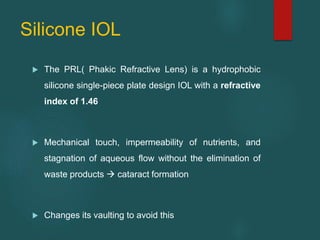 Silicone IOL
 The PRL( Phakic Refractive Lens) is a hydrophobic
silicone single-piece plate design IOL with a refractive
index of 1.46
 Mechanical touch, impermeability of nutrients, and
stagnation of aqueous flow without the elimination of
waste products  cataract formation
 Changes its vaulting to avoid this
 