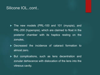 Silicone IOL..cont..
 The new models (PRL-100 and 101 (myopia), and
PRL-200 (hyperopia), which are claimed to float in the
posterior chamber with its haptics resting on the
zonules,
 Decreased the incidence of cataract formation to
almost zero.
 But complications, such as lens decentration and
zonular dehiscence with dislocation of the lens into the
vitreous cavity.
 