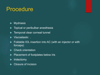 Procedure
 Mydriasis
 Topical or peribulbar anesthesia
 Temporal clear corneal tunnel
 Viscoelastic .
 Foldable IOL insertion into AC (with an injector or with
forceps)
 Check orientation
 Placement of footplates below iris
 Iridectomy
 Closure of incision
 