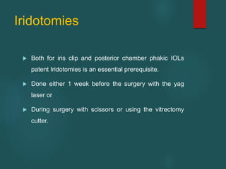 Iridotomies
 Both for iris clip and posterior chamber phakic IOLs
patent Iridotomies is an essential prerequisite.
 Done either 1 week before the surgery with the yag
laser or
 During surgery with scissors or using the vitrectomy
cutter.
 