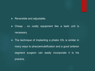  Reversible and adjustable.
 Cheap , no costly equipment like a lasik unit is
necessary.
 The technique of implanting a phakic IOL is similar in
many ways to phacoemulsification and a good anterior
segment surgeon can easily incorporate it is his
practice.
 